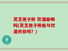 灵芝孢子粉 饮酒能喝吗(灵芝孢子粉能与饮酒共存吗？)