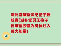 滋补堂破壁灵芝孢子粉胶囊(滋补堂灵芝孢子粉破壁胶囊为身体注入强大能量)