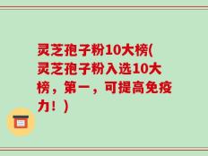 灵芝孢子粉10大榜(灵芝孢子粉入选10大榜，第一，可提高免疫力！)