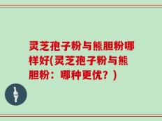 灵芝孢子粉与熊胆粉哪样好(灵芝孢子粉与熊胆粉：哪种更优？)