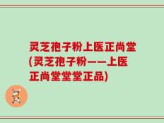 灵芝孢子粉上医正尚堂(灵芝孢子粉——上医正尚堂堂堂正品)