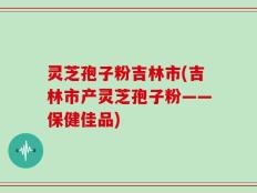 灵芝孢子粉吉林市(吉林市产灵芝孢子粉——保健佳品)