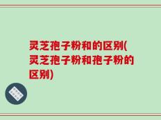 灵芝孢子粉和的区别(灵芝孢子粉和孢子粉的区别)