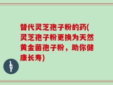 替代灵芝孢子粉的药(灵芝孢子粉更换为天然黄金菌孢子粉，助你健康长寿)