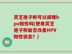灵芝孢子粉可以调理hpv阳性吗(使用灵芝孢子粉能否改善HPV阳性状态？)