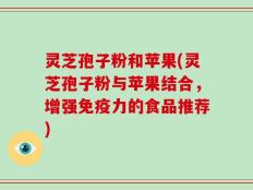 灵芝孢子粉和苹果(灵芝孢子粉与苹果结合，增强免疫力的食品推荐)