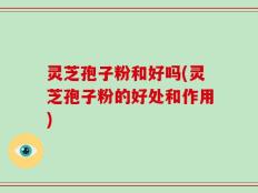 灵芝孢子粉和好吗(灵芝孢子粉的好处和作用)