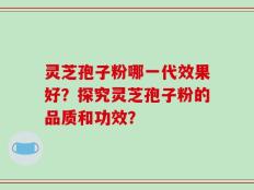 灵芝孢子粉哪一代效果好？探究灵芝孢子粉的品质和功效？