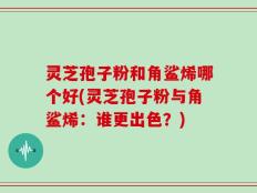 灵芝孢子粉和角鲨烯哪个好(灵芝孢子粉与角鲨烯：谁更出色？)