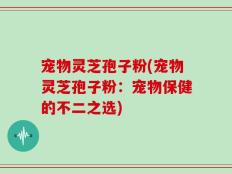 宠物灵芝孢子粉(宠物灵芝孢子粉：宠物保健的不二之选)