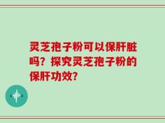 灵芝孢子粉可以保肝脏吗？探究灵芝孢子粉的保肝功效？