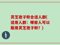 灵芝孢子粉合适人群(适用人群：哪些人可以服用灵芝孢子粉？)