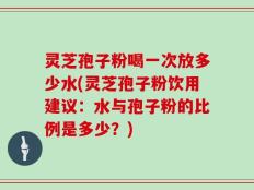 灵芝孢子粉喝一次放多少水(灵芝孢子粉饮用建议：水与孢子粉的比例是多少？)