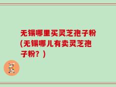无锡哪里买灵芝孢子粉(无锡哪儿有卖灵芝孢子粉？)