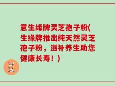 意生缘牌灵芝孢子粉(生缘牌推出纯天然灵芝孢子粉，滋补养生助您健康长寿！)