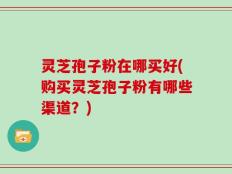 灵芝孢子粉在哪买好(购买灵芝孢子粉有哪些渠道？)