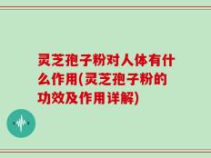 灵芝孢子粉对人体有什么作用(灵芝孢子粉的功效及作用详解)