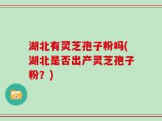 湖北有灵芝孢子粉吗(湖北是否出产灵芝孢子粉？)