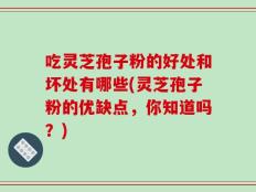 吃灵芝孢子粉的好处和坏处有哪些(灵芝孢子粉的优缺点，你知道吗？)