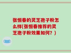 张恒春的灵芝孢子粉怎么样(张恒春推荐的灵芝孢子粉效果如何？)