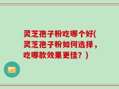 灵芝孢子粉吃哪个好(灵芝孢子粉如何选择，吃哪款效果更佳？)