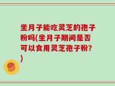 坐月子能吃灵芝的孢子粉吗(坐月子期间是否可以食用灵芝孢子粉？)