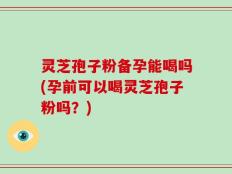 灵芝孢子粉备孕能喝吗(孕前可以喝灵芝孢子粉吗？)