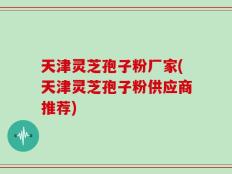 天津灵芝孢子粉厂家(天津灵芝孢子粉供应商推荐)