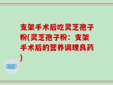 支架手术后吃灵芝孢子粉(灵芝孢子粉：支架手术后的营养调理良药)