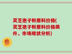 灵芝孢子粉原料价格(灵芝孢子粉原料价格飙升，市场现状分析)