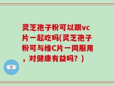 灵芝孢子粉可以跟vc片一起吃吗(灵芝孢子粉可与维C片一同服用，对健康有益吗？)