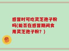 感冒时可吃灵芝孢子粉吗(能否在感冒期间食用灵芝孢子粉？)