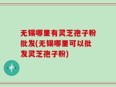 无锡哪里有灵芝孢子粉批发(无锡哪里可以批发灵芝孢子粉)