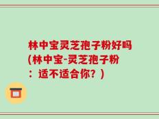 林中宝灵芝孢子粉好吗(林中宝-灵芝孢子粉：适不适合你？)
