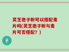 灵芝孢子粉可以搭配麦片吗(灵芝孢子粉与麦片可否搭配？)