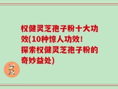 权健灵芝孢子粉十大功效(10种惊人功效！探索权健灵芝孢子粉的奇妙益处)