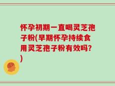 怀孕初期一直喝灵芝孢子粉(早期怀孕持续食用灵芝孢子粉有效吗？)