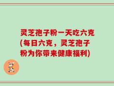 灵芝孢子粉一天吃六克(每日六克，灵芝孢子粉为你带来健康福利)