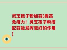 灵芝孢子粉加蒜(提高免疫力！灵芝孢子粉搭配蒜能发挥更好的作用)
