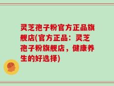 灵芝孢子粉官方正品旗舰店(官方正品：灵芝孢子粉旗舰店，健康养生的好选择)