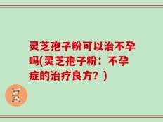灵芝孢子粉可以治不孕吗(灵芝孢子粉：不孕症的治疗良方？)