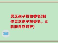 灵芝孢子粉做香皂(制作灵芝孢子粉香皂，让肌肤自然呵护)