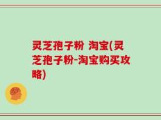 灵芝孢子粉 淘宝(灵芝孢子粉-淘宝购买攻略)
