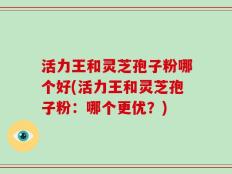 活力王和灵芝孢子粉哪个好(活力王和灵芝孢子粉：哪个更优？)