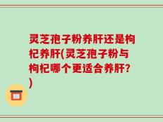 灵芝孢子粉养肝还是枸杞养肝(灵芝孢子粉与枸杞哪个更适合养肝？)