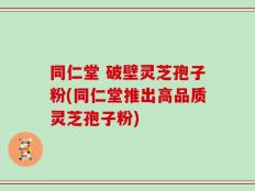 同仁堂 破壁灵芝孢子粉(同仁堂推出高品质灵芝孢子粉)