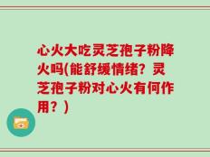 心火大吃灵芝孢子粉降火吗(能舒缓情绪？灵芝孢子粉对心火有何作用？)