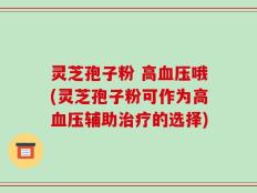 灵芝孢子粉 高血压哦(灵芝孢子粉可作为高血压辅助治疗的选择)