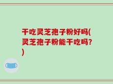 干吃灵芝孢子粉好吗(灵芝孢子粉能干吃吗？)