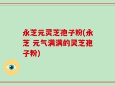 永芝元灵芝孢子粉(永芝 元气满满的灵芝孢子粉)